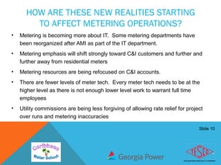 Slide 10
HOW ARE THESE NEW REALITIES STARTING
TO AFFECT METERING OPERATIONS?
• Metering is becoming more about IT. Some metering departments have
been reorganized after AMI as part of the IT department.
• Metering emphasis will shift strongly toward C&I customers and further and
further away from residential meters
• Metering resources are being refocused on C&I accounts.
• There are fewer levels of meter tech. Every meter tech needs to be at the
higher level as there is not enough lower level work to warrant full time
employees
• Utility commissions are being less forgiving of allowing rate relief for project
over runs and metering inaccuracies
 