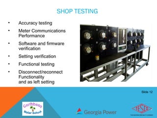 Slide 12
SHOP TESTING
• Accuracy testing
• Meter Communications
Performance
• Software and firmware
verification
• Setting verification
• Functional testing
• Disconnect/reconnect
Functionality
and as left setting
 