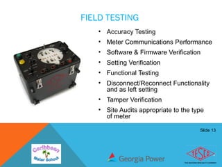 Slide 13
FIELD TESTING
• Accuracy Testing
• Meter Communications Performance
• Software & Firmware Verification
• Setting Verification
• Functional Testing
• Disconnect/Reconnect Functionality
and as left setting
• Tamper Verification
• Site Audits appropriate to the type
of meter
 