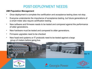 Slide 15
POST-DEPLOYMENT NEEDS
AMI Population Management
• Once deployment is complete the certification and acceptance testing does not stop.
• Everyone understands the importance of acceptance testing, but future generations of
a smart meter also require certification testing.
• New software and firmware needs to be tested and compared against the performance
of older generations.
• New hardware must be tested and compared to older generations.
• Firmware upgrades need to be checked
• New head end systems or IT protocols need to be tested against a large
group of meters before going live.
 