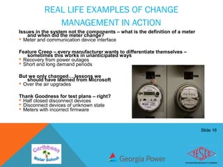 Slide 16
REAL LIFE EXAMPLES OF CHANGE
MANAGEMENT IN ACTION
Issues in the system not the components – what is the definition of a meter
and when did the meter change?
 Meter and communication device interface
Feature Creep – every manufacturer wants to differentiate themselves –
sometimes this works in unanticipated ways
 Recovery from power outages
 Short and long demand periods
But we only changed….lessons we
should have learned from Microsoft
 Over the air upgrades
Thank Goodness for test plans – right?
 Half closed disconnect devices
 Disconnect devices of unknown state
 Meters with incorrect firmware
 