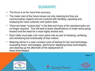Slide 17
SUMMARY
• The focus is on far more than accuracy
• The meter man of the future knows not only metering but they are
communication experts and are involved with handling, reporting and
analyzing far more customer and system data
• There are fewer “routine jobs” in the field and many of the standard tasks are
no longer required. This will lead to fewer classifications of meter techs going
forward and the need for a more highly trained tech.
• Each Utility must take a far more active role as part of checking, certifying,
and rechecking the functionality of their meters.
• Metering will be in a near constant cycle of looking for the next technology,
evaluating those technologies, planning for deploying these technologies,
and cleaning up the aftermath of the deployment of
these technologies.
 