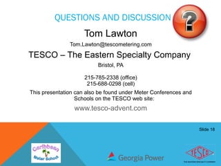 Slide 18
QUESTIONS AND DISCUSSION
Tom Lawton
Tom.Lawton@tescometering.com
TESCO – The Eastern Specialty Company
Bristol, PA
215-785-2338 (office)
215-688-0298 (cell)
This presentation can also be found under Meter Conferences and
Schools on the TESCO web site:
www.tesco-advent.com
 