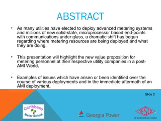 Slide 2
ABSTRACT
• As many utilities have elected to deploy advanced metering systems
and millions of new solid-state, microprocessor based end-points
with communications under glass, a dramatic shift has begun
regarding where metering resources are being deployed and what
they are doing.
• This presentation will highlight the new value proposition for
metering personnel at their respective utility companies in a post-
AMI World.
• Examples of issues which have arisen or been identified over the
course of various deployments and in the immediate aftermath of an
AMI deployment.
 