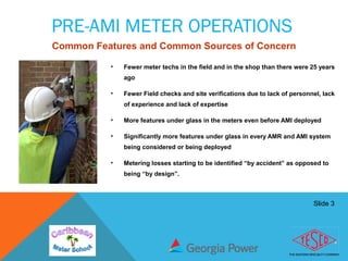 Slide 3
PRE-AMI METER OPERATIONS
• Fewer meter techs in the field and in the shop than there were 25 years
ago
• Fewer Field checks and site verifications due to lack of personnel, lack
of experience and lack of expertise
• More features under glass in the meters even before AMI deployed
• Significantly more features under glass in every AMR and AMI system
being considered or being deployed
• Metering losses starting to be identified “by accident” as opposed to
being “by design”.
Common Features and Common Sources of Concern
 