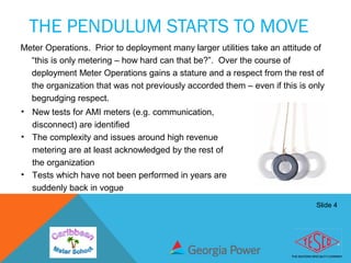 Slide 4
THE PENDULUM STARTS TO MOVE
Meter Operations. Prior to deployment many larger utilities take an attitude of
“this is only metering – how hard can that be?”. Over the course of
deployment Meter Operations gains a stature and a respect from the rest of
the organization that was not previously accorded them – even if this is only
begrudging respect.
• New tests for AMI meters (e.g. communication,
disconnect) are identified
• The complexity and issues around high revenue
metering are at least acknowledged by the rest of
the organization
• Tests which have not been performed in years are
suddenly back in vogue
 
