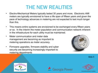 Slide 5
THE NEW REALITIES
• Electro-Mechanical Meters typically lasted 30 years and more. Electronic AMI
meters are typically envisioned to have a life span of fifteen years and given the
pace of technology advances in metering are not expected to last much longer
than this.
• This means entire systems are envisioned to be exchanged every fifteen years
or so. In the interim the meter population and communication network inherent
in the infrastructure for each utility must be maintained.
• Meter communication and meter data
management are becoming as important to
metering operations as meter accuracy.
• Firmware upgrades, firmware stability and cyber
security are becoming increasingly important to
metering departments
 