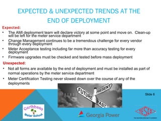 Slide 6
EXPECTED & UNEXPECTED TRENDS AT THE
END OF DEPLOYMENT
Expected:
• The AMI deployment team will declare victory at some point and move on. Clean-up
will be left for the meter service department
• Change Management continues to be a tremendous challenge for every vendor
through every deployment
• Meter Acceptance testing including far more than accuracy testing for every
deployment
• Firmware upgrades must be checked and tested before mass deployment
Unexpected:
• Not all forms are available by the end of deployment and must be installed as part of
normal operations by the meter service department
• Meter Certification Testing never slowed down over the course of any of the
deployments
 