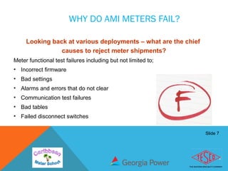 Slide 7
WHY DO AMI METERS FAIL?
Looking back at various deployments – what are the chief
causes to reject meter shipments?
Meter functional test failures including but not limited to;
• Incorrect firmware
• Bad settings
• Alarms and errors that do not clear
• Communication test failures
• Bad tables
• Failed disconnect switches
 