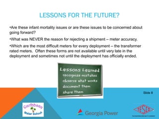Slide 8
LESSONS FOR THE FUTURE?
•Are these infant mortality issues or are these issues to be concerned about
going forward?
•What was NEVER the reason for rejecting a shipment – meter accuracy.
•Which are the most difficult meters for every deployment – the transformer
rated meters. Often these forms are not available until very late in the
deployment and sometimes not until the deployment has officially ended.
 