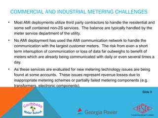 Slide 9
COMMERCIAL AND INDUSTRIAL METERING CHALLENGES
• Most AMI deployments utilize third party contractors to handle the residential and
some self contained non-2S services. The balance are typically handled by the
meter service department of the utility.
• No AMI deployment has used the AMI communication network to handle the
communication with the largest customer meters. The risk from even a short
term interruption of communication or loss of data far outweighs to benefit of
meters which are already being communicated with daily or even several times a
day.
• As these services are evaluated for new metering technology issues are being
found at some accounts. These issues represent revenue losses due to
inappropriate metering schemes or partially failed metering components (e.g.
transformers, electronic components).
 