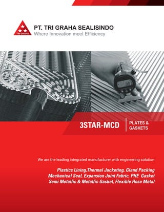 PT. TRI GRAHA SEALISINDO
Where Innovation meet Efficiency
We are the leading integrated manufacturer with engineering solution
Plastics Lining,Thermal Jacketing, Gland Packing
Mechanical Seal, Expansion Joint Fabric, PHE Gasket
Semi Metallic & Metallic Gasket, Flexible Hose Metal
3STAR-MCD PLATES &
GASKETS
 