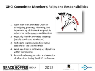 2015
GHCI Committee Member’s Roles and Responsibilities
1. Work with the Committee Chairs in
strategizing, planning, reviewing, and
implementing of the track assigned, in
adherence to the process and timelines
2. Regularly attend Committee Meetings
(usually conducted as telecons)
3. Participate in planning and executing
sessions for the selected track
4. Work as a team in achieving set objectives
within the timelines
5. Ensure flawless organization and execution
of all sessions during the GHCI conference
 