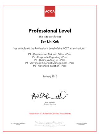 Professional Level
This is to certify that
Ser Lin Kok
has completed the Professional Level of the ACCA examinations:
P1 - Governance, Risk and Ethics - Pass
P2 - Corporate Reporting - Pass
P3 - Business Analysis - Pass
P4 - Advanced Financial Management - Pass
P6 - Advanced Taxation - Pass
January 2016
Alan Hatfield
director - learning
Association of Chartered Certified Accountants
ACCA REGISTRATION NUMBER:
2938762
This certificate remains the property of ACCA and must not in any
circumstances be copied, altered or otherwise defaced.
ACCA retains the right to demand the return of this certificate at any
time and without giving reason.
CERTIFICATE NUMBER:
341180429567
 