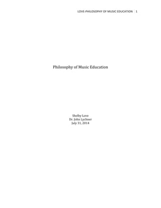 LOVE-­‐PHILOSOPHY	
  OF	
  MUSIC	
  EDUCATION	
   1	
  
	
  
	
  
	
  
	
  
	
  
	
  
	
  
	
  
	
  
	
  
	
  
	
  
	
  
Philosophy	
  of	
  Music	
  Education	
  
	
  
	
  
	
  
	
  
	
  
	
  
	
  
	
  
	
  
	
  
	
  
	
  
Shelby	
  Love	
  
Dr.	
  John	
  Lychner	
  
July	
  31,	
  2014	
  
	
  
	
   	
  
 