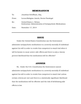 MEMORANDUM
To: Jonathan Schiffman, Esq.
From: Lenna Babigian Janick, Senior Paralegal
Re: United States v. Nelson
Involuntary Administration of Antipsychotic Medications
Date: November 17, 2014
ISSUE
Under the United States Constitution can the Government
administer antipsychotic medications to a severely mentally ill individual
against his will in order to render him competent to stand trial when it
will be known to cause severe side effects and there is only a twenty
percent likelihood that the medications will be effective?
ANSWER
No. Under the U.S. Constitution the Government cannot
administer antipsychotic medications to a severely mentally ill individual
against his will in order to render him competent to stand trial unless
certain criteria are met and there is a statistically significant likelihood
that the medications will be effective and the risk of debilitating side
effects is low.
 