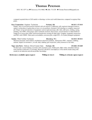 Thomas Peterson
10315 NE 152nd ave  Vancouver, WA 98682  (360) 771-5270  Thomas.Peterson406@gmail.com
compared acquired data to CAD models or drawings to show real world dimensions compared to engineer blue
prints.
Esco Corporation - Engineer Technician Portland, OR 08/2011 - 07/2015
Primary duty to assist personnelas required with job requests.Collaborate with engineers/managers/teams to
explore testing ideas to gatherdata on new or in use products.Interpret CAD drawings to complete requested
job. Proper set up and operation of equipment such as rapid prototype,mill, lathe, drill press,welding, arcing,
grinding, wire EDM, strain gauge, robot, hydraulic actuators,drop towers, vacuum furnace to make/build/test
sample for in house data.Grind and fit pre-production castings for field trials. Complete equipment inspections
and PM's with CMMS. Order parts/consumables,outsource jobs, wright PO’s, fix broken/damaged equipment.
Suzlon - Wind Turbine Technician Ellensberg, WA 06/2010 - 08/2011
Maintain and repair wind turbines,troubleshoot electrical problems, maintenance PM’s, repetitive climbing,
extreme heights environment’s, on-call, daily climbing gear inspection, safety awareness at all times.
Napa Auto Parts - Delivery Driver/Counter Sales Portland, OR 09/2008 - 09/2009
Worked sales counterhelping customers with automotive parts. Pulled parts, filled orders, identified delivery
route and drove deliveries to customers. Received safe driver and employee of the month awards along with
awards in air induction and advanced filter knowledge.
References available upon request Willing to travel Willing to relocate upon request
 