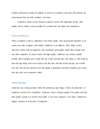 problem and because women are unlikely to ask if it is a problem or not they will purchase the
pants because they see “ball crushing” as an issue.
Lululemon targets women because in general women with disposable income value
quality and are willing to pay top dollar for a product that will outlast the competition’s.
Points of Difference
When a company is able to outperform, have better quality, and a great brand reputation it can
surpass any other company in the market. Lululemon is no different. Their ability to have
innovative fabrics that are supportive and consistently good quality makes them stronger than
any other competitor. In order to ensure this high quality, Lululemon has created a quality
promise that if anything goes wrong with any of their products they will replace it. That could be
from the logo being worn out to a hole in the side; they will take it back and give you a brand
new pair. This lets the customer know the quality is guaranteed and that if anything goes wrong
they get a new one no questions asked.
Positioning Map
Lululemon has a strong position within the positioning map. Figure 2 shows the placement of
Lululemon and all of it’s competitors. Lululemon shows a strong strength in its quality and with
their quality promise it is obvious that quality is one of the company’s core values. Lululemon’s
biggest weakness is in the price of Lululemon
 
