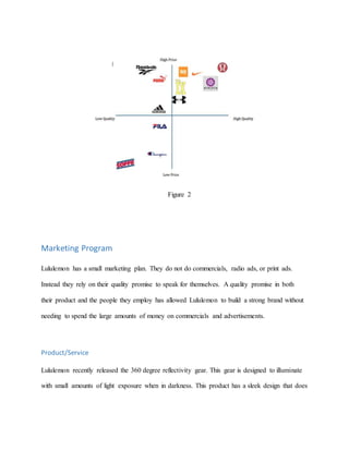 Figure 2
Marketing Program
Lululemon has a small marketing plan. They do not do commercials, radio ads, or print ads.
Instead they rely on their quality promise to speak for themselves. A quality promise in both
their product and the people they employ has allowed Lululemon to build a strong brand without
needing to spend the large amounts of money on commercials and advertisements.
Product/Service
Lululemon recently released the 360 degree reflectivity gear. This gear is designed to illuminate
with small amounts of light exposure when in darkness. This product has a sleek design that does
 