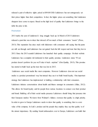 released a pair of reflective tights priced at $89.00 USD. Lululemon has not outrageously set
their prices higher than their competition. In fact, the higher prices are something that Lululemon
shoppers have come to expect. Based on the high level of quality that Lululemon brings to the
table the price is fair.
Promotion
2013 marks the year of Lululemon’s long struggle back up. In March of 2013 Lululemon
released a pant that was to sheer that showed off too much of their consumers “assets” (Press,
2013). This reputation has since stuck with lululemon with consumers still saying that the pants
are still see through and Lululemon has not gained back the full respect and trust that they lost in
2013. Since the 2013 scandal Lululemon has launched their quality campaign. On their website
Lululemon has a complete tab dedicated to their quality promise. Lululemon states “If our
product doesn’t perform for you we’ll take it back - anytime” (Our Quality, 2015). This promise
has started to build back up the trust that was lost in 2013.
Lululemon uses social media like most companies. However Lululemon does not use social
media is a product promotional way but instead they use it to build brand loyalty. One important
strategy that Lululemon has implemented is building a relationship with their consumers.
Lululemon initiates conversations about health and fitness amongst its consumers (Allan, 2012).
This allows for brand loyalty and for people from various locations to connect over their product
and brand. Building off of their social media presence Lululemon should bring that presence into
their European market. We know from Walmart’s failures overseas that quality is a high priority.
In order to grow in Europe Lululemon needs to show that quality is something that is a core
value of the company. In Lulu’s product and the people they employ they say that quality is of
the utmost importance. By sending brand ambassadors over to Europe, Lululemon can build that
 