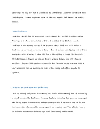 relationship that they have built in Canada and the United states. Lululemon should host fitness
events in public locations to get their name out there and continue their friendly and inviting
attitudes.
Place/Distribution
Lululemon currently has four distribution centers. Located in Vancouver (Canada), Sumner
(Washington), Melbourne (Australia), and Columbus (Ohio) (Soni, 2014). In order for
Lululemon to have a strong presence in the European market Lululemon needs to have a
distribution center located somewhere in Europe. This will cut down on shipping costs and times
on shipping orders. Currently it takes 5-10 days to ship anything to Europe (Our frequently,
2015). In the age of Amazon and one day delivery having a delivery time of 5-10 days is
something Lululemon really needs to cut down on. The European market is the next phase in
Lulu’s expansion plan and a distribution center within Europe is absolutely essential to
expansion.
Conclusion and Recommendations
There are so many competitors in the clothing and athletic apparel industry that it is intimidating
to a small company like Lululemon. However, they have stepped up their game and can compete
with the big leagues. Lululemon has perfected their own niche in the market that it is the next
step to move into other areas, like running apparel and reflective wear. This reflective wear is
just what they need to move from the yoga niche to the running apparel market.
 