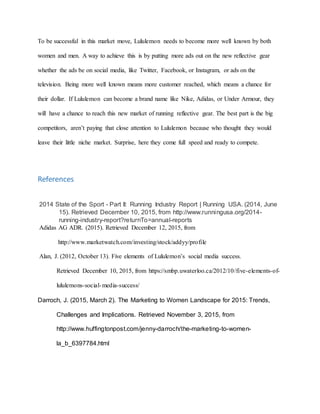 To be successful in this market move, Lululemon needs to become more well known by both
women and men. A way to achieve this is by putting more ads out on the new reflective gear
whether the ads be on social media, like Twitter, Facebook, or Instagram, or ads on the
television. Being more well known means more customer reached, which means a chance for
their dollar. If Lululemon can become a brand name like Nike, Adidas, or Under Armour, they
will have a chance to reach this new market of running reflective gear. The best part is the big
competitors, aren’t paying that close attention to Lululemon because who thought they would
leave their little niche market. Surprise, here they come full speed and ready to compete.
References
2014 State of the Sport - Part II: Running Industry Report | Running USA. (2014, June
15). Retrieved December 10, 2015, from http://www.runningusa.org/2014-
running-industry-report?returnTo=annual-reports
Adidas AG ADR. (2015). Retrieved December 12, 2015, from
http://www.marketwatch.com/investing/stock/addyy/profile
Alan, J. (2012, October 13). Five elements of Lululemon’s social media success.
Retrieved December 10, 2015, from https://smbp.uwaterloo.ca/2012/10/five-elements-of-
lululemons-social-media-success/
Darroch, J. (2015, March 2). The Marketing to Women Landscape for 2015: Trends,
Challenges and Implications. Retrieved November 3, 2015, from
http://www.huffingtonpost.com/jenny-darroch/the-marketing-to-women-
la_b_6397784.html
 