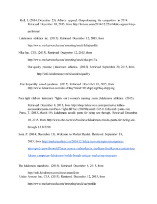 Kell, J. (2014, December 25). Athletic apparel: Outperforming the competition in 2014.
Retrieved December 10, 2015, from http://fortune.com/2014/12/25/athletic-apparel-top-
performer/
Lululemon athletica inc. (2015). Retrieved December 12, 2015, from
http://www.marketwatch.com/investing/stock/lulu/profile
Nike Inc. Cl B. (2015). Retrieved December 12, 2015, from
http://www.marketwatch.com/investing/stock/nke/profile
Our quality promise | lululemon athletica. (2015). Retrieved September 20, 2015, from
http://info.lululemon.com/education/quality
Our frequently asked questions. (2015). Retrieved December 10, 2015, from
http://www.lululemon.com/about/faq/?mnid=ftr;shipping#faq-shipping
Pace tight (full-on luxtreme) *lights out | women's running pants | lululemon athletica. (2015).
Retrieved December 8, 2015, from http://shop.lululemon.com/products/clothes-
accessories/pants-run/Pace-Tight-BF?cc=23009&skuId=3651132&catId=pants-run
Press, T. (2013, March 19). Lululemon recalls pants for being see-through. Retrieved December
10, 2015, from http://www.cbc.ca/news/business/lululemon-recalls-pants-for-being-see-
through-1.1347288
Soni, P. (2014, December 15). Welcome to Market Realist. Retrieved September 18,
2015, from http://marketrealist.com/2014/12/lululemon-attempts-reinvigorate-
interrupted-growth-model/?utm_source=yahoo&utm_medium=feed&utm_content=toc-
1&utm_campaign=lululemon-builds-brands-unique-marketing-strategies
The lululemon manifesto. (2015). Retrieved December 6, 2015, from
http://info.lululemon.com/about/manifesto
Under Armour Inc. Cl A. (2015). Retrieved December 12, 2015, from
http://www.marketwatch.com/investing/stock/ua/profile
 