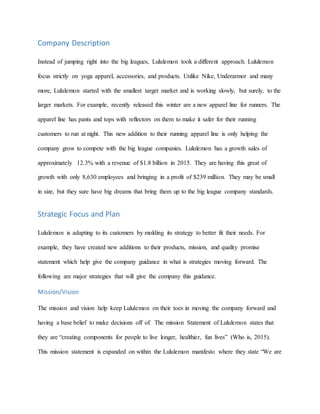 Company Description
Instead of jumping right into the big leagues, Lululemon took a different approach. Lululemon
focus strictly on yoga apparel, accessories, and products. Unlike Nike, Underarmor and many
more, Lululemon started with the smallest target market and is working slowly, but surely, to the
larger markets. For example, recently released this winter are a new apparel line for runners. The
apparel line has pants and tops with reflectors on them to make it safer for their running
customers to run at night. This new addition to their running apparel line is only helping the
company grow to compete with the big league companies. Lululemon has a growth sales of
approximately 12.3% with a revenue of $1.8 billion in 2015. They are having this great of
growth with only 8,630 employees and bringing in a profit of $239 million. They may be small
in size, but they sure have big dreams that bring them up to the big league company standards.
Strategic Focus and Plan
Lululemon is adapting to its customers by molding its strategy to better fit their needs. For
example, they have created new additions to their products, mission, and quality promise
statement which help give the company guidance in what is strategies moving forward. The
following are major strategies that will give the company this guidance.
Mission/Vision
The mission and vision help keep Lululemon on their toes in moving the company forward and
having a base belief to make decisions off of. The mission Statement of Lululemon states that
they are “creating components for people to live longer, healthier, fun lives” (Who is, 2015).
This mission statement is expanded on within the Lululemon manifesto where they state “We are
 