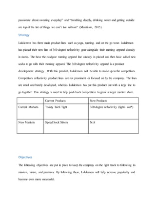 passionate about sweating everyday” and “breathing deeply, drinking water and getting outside
are top of the list of things we can’t live without” (Manifesto, 2015).
Strategy
Lululemon has three main product lines such as yoga, running, and on the go wear. Lululemon
has placed their new line of 360 degree reflectivity gear alongside their running apparel already
in stores. The have the coldgear running apparel line already in placed and then have added new
socks to go with their running apparel. The 360 degree reflectivity apparel is a product
development strategy. With this product, Lululemon will be able to stand up to the competitors.
Competitors reflectivity product lines are not prominent or focused on by the company. The lines
are small and barely developed, whereas Lululemon has put this product out with a large line to
go together. This strategy is used to help push back competition to grow a larger market share.
Current Products New Products
Current Markets Toasty Tech Tight 360 degree reflectivity (lights out*)
New Markets Speed Sock Silvers N/A
Objectives
The following objectives are put in place to keep the company on the right track to following its
mission, vision, and promises. By following these, Lululemon will help increase popularity and
become even more successful.
 