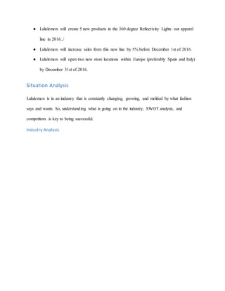 ● Lululemon will create 5 new products in the 360 degree Reflectivity Lights out apparel
line in 2016../
● Lululemon will increase sales from this new line by 5% before December 1st of 2016.
● Lululemon will open two new store locations within Europe (preferably Spain and Italy)
by December 31st of 2016.
Situation Analysis
Lululemon is in an industry that is constantly changing, growing, and molded by what fashion
says and wants. So, understanding what is going on in the industry, SWOT analysis, and
competitors is key to being successful.
Industry Analysis
 