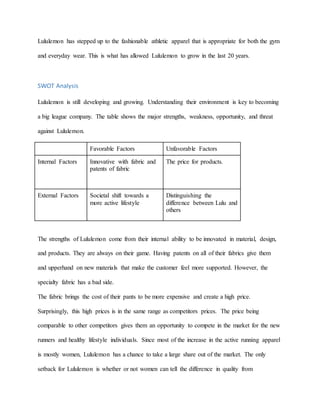 Lululemon has stepped up to the fashionable athletic apparel that is appropriate for both the gym
and everyday wear. This is what has allowed Lululemon to grow in the last 20 years.
SWOT Analysis
Lululemon is still developing and growing. Understanding their environment is key to becoming
a big league company. The table shows the major strengths, weakness, opportunity, and threat
against Lululemon.
Favorable Factors Unfavorable Factors
Internal Factors Innovative with fabric and
patents of fabric
The price for products.
External Factors Societal shift towards a
more active lifestyle
Distinguishing the
difference between Lulu and
others
The strengths of Lululemon come from their internal ability to be innovated in material, design,
and products. They are always on their game. Having patents on all of their fabrics give them
and upperhand on new materials that make the customer feel more supported. However, the
specialty fabric has a bad side.
The fabric brings the cost of their pants to be more expensive and create a high price.
Surprisingly, this high prices is in the same range as competitors prices. The price being
comparable to other competitors gives them an opportunity to compete in the market for the new
runners and healthy lifestyle individuals. Since most of the increase in the active running apparel
is mostly women, Lululemon has a chance to take a large share out of the market. The only
setback for Lululemon is whether or not women can tell the difference in quality from
 