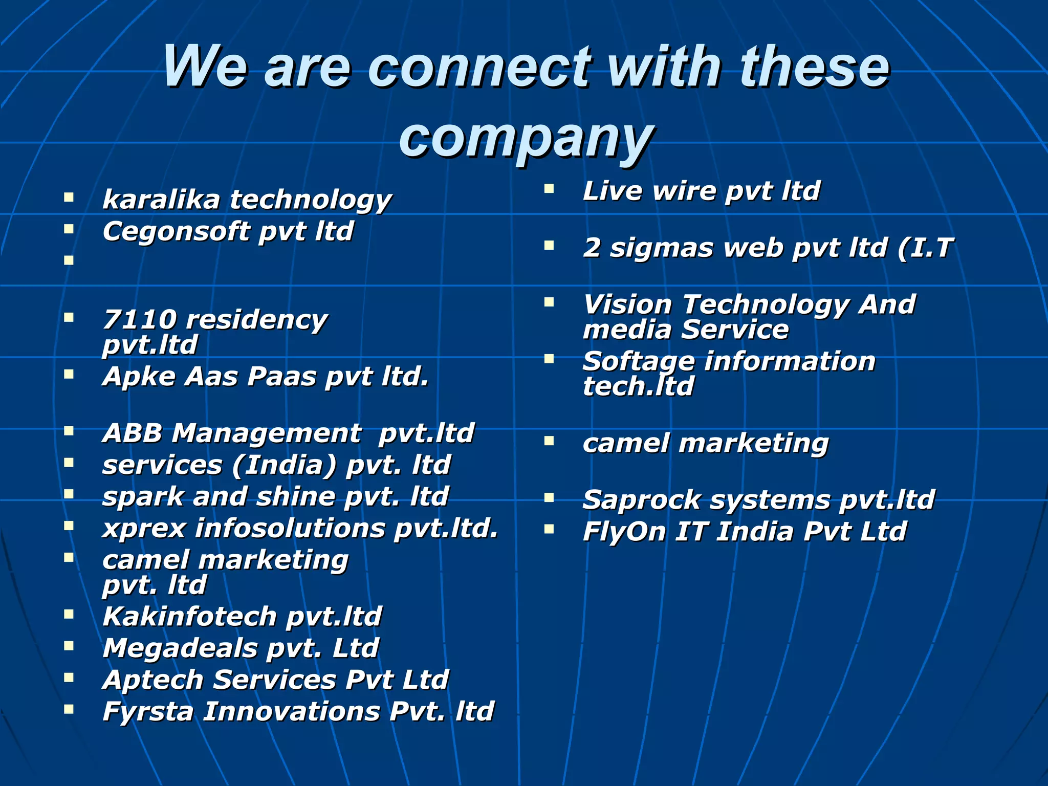 We are connect with theseWe are connect with these
companycompany
 karalika technologykaralika technology
 Cegonsoft pvt ltdCegonsoft pvt ltd

 7110 residency7110 residency
pvt.ltdpvt.ltd
 Apke Aas Paas pvt ltd.Apke Aas Paas pvt ltd.
 ABB Management pvt.ltdABB Management pvt.ltd
 services (India) pvt. ltdservices (India) pvt. ltd
 spark and shine pvt. ltdspark and shine pvt. ltd
 xprex infosolutions pvt.ltd.xprex infosolutions pvt.ltd.
 camel marketingcamel marketing
pvt. ltdpvt. ltd
 Kakinfotech pvt.ltdKakinfotech pvt.ltd
 Megadeals pvt. LtdMegadeals pvt. Ltd
 Aptech Services Pvt LtdAptech Services Pvt Ltd
 Fyrsta Innovations Pvt. ltdFyrsta Innovations Pvt. ltd
 Live wire pvt ltdLive wire pvt ltd
 2 sigmas web pvt ltd (I.T2 sigmas web pvt ltd (I.T
 Vision Technology AndVision Technology And
media Servicemedia Service
 Softage informationSoftage information
tech.ltdtech.ltd
 camel marketingcamel marketing
 Saprock systems pvt.ltdSaprock systems pvt.ltd
 FlyOn IT India Pvt LtdFlyOn IT India Pvt Ltd
 