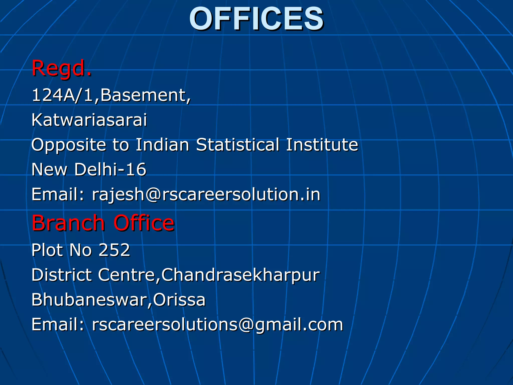 OFFICESOFFICES
Regd.Regd.
124A/1,Basement,124A/1,Basement,
KatwariasaraiKatwariasarai
Opposite to Indian Statistical InstituteOpposite to Indian Statistical Institute
New Delhi-16New Delhi-16
Email: rajesh@rscareersolution.inEmail: rajesh@rscareersolution.in
Branch OfficeBranch Office
Plot No 252Plot No 252
District Centre,ChandrasekharpurDistrict Centre,Chandrasekharpur
Bhubaneswar,OrissaBhubaneswar,Orissa
Email: rscareersolutions@gmail.comEmail: rscareersolutions@gmail.com
 
