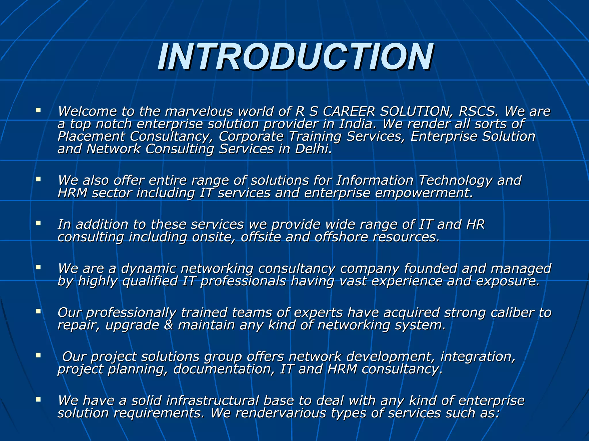 INTRODUCTIONINTRODUCTION
 Welcome to the marvelous world of R S CAREER SOLUTION, RSCS. We areWelcome to the marvelous world of R S CAREER SOLUTION, RSCS. We are
a top notch enterprise solution provider in India. We render all sorts ofa top notch enterprise solution provider in India. We render all sorts of
Placement Consultancy, Corporate Training Services, Enterprise SolutionPlacement Consultancy, Corporate Training Services, Enterprise Solution
and Network Consulting Services in Delhi.and Network Consulting Services in Delhi.
 We also offer entire range of solutions for Information Technology andWe also offer entire range of solutions for Information Technology and
HRM sector including IT services and enterprise empowerment.HRM sector including IT services and enterprise empowerment.
 In addition to these services we provide wide range of IT and HRIn addition to these services we provide wide range of IT and HR
consulting including onsite, offsite and offshore resources.consulting including onsite, offsite and offshore resources.
 We are a dynamic networking consultancy company founded and managedWe are a dynamic networking consultancy company founded and managed
by highly qualified IT professionals having vast experience and exposure.by highly qualified IT professionals having vast experience and exposure.
 Our professionally trained teams of experts have acquired strong caliber toOur professionally trained teams of experts have acquired strong caliber to
repair, upgrade & maintain any kind of networking system.repair, upgrade & maintain any kind of networking system.
 Our project solutions group offers network development, integration,Our project solutions group offers network development, integration,
project planning, documentation, IT and HRM consultancy.project planning, documentation, IT and HRM consultancy.
 We have a solid infrastructural base to deal with any kind of enterpriseWe have a solid infrastructural base to deal with any kind of enterprise
solution requirements. We rendervarious types of services such as:solution requirements. We rendervarious types of services such as:
 