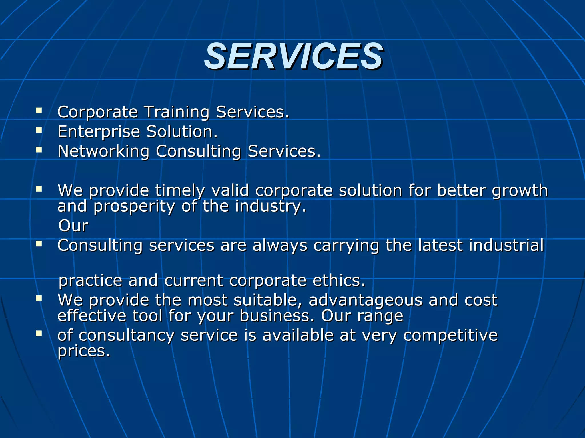 SERVICESSERVICES
 Corporate Training Services.Corporate Training Services.
 Enterprise Solution.Enterprise Solution.
 Networking Consulting Services.Networking Consulting Services.
 We provide timely valid corporate solution for better growthWe provide timely valid corporate solution for better growth
and prosperity of the industry.and prosperity of the industry.
OurOur
 Consulting services are always carrying the latest industrialConsulting services are always carrying the latest industrial
practice and current corporate ethics.practice and current corporate ethics.
 We provide the most suitable, advantageous and costWe provide the most suitable, advantageous and cost
effective tool for your business. Our rangeeffective tool for your business. Our range
 of consultancy service is available at very competitiveof consultancy service is available at very competitive
prices.prices.
 