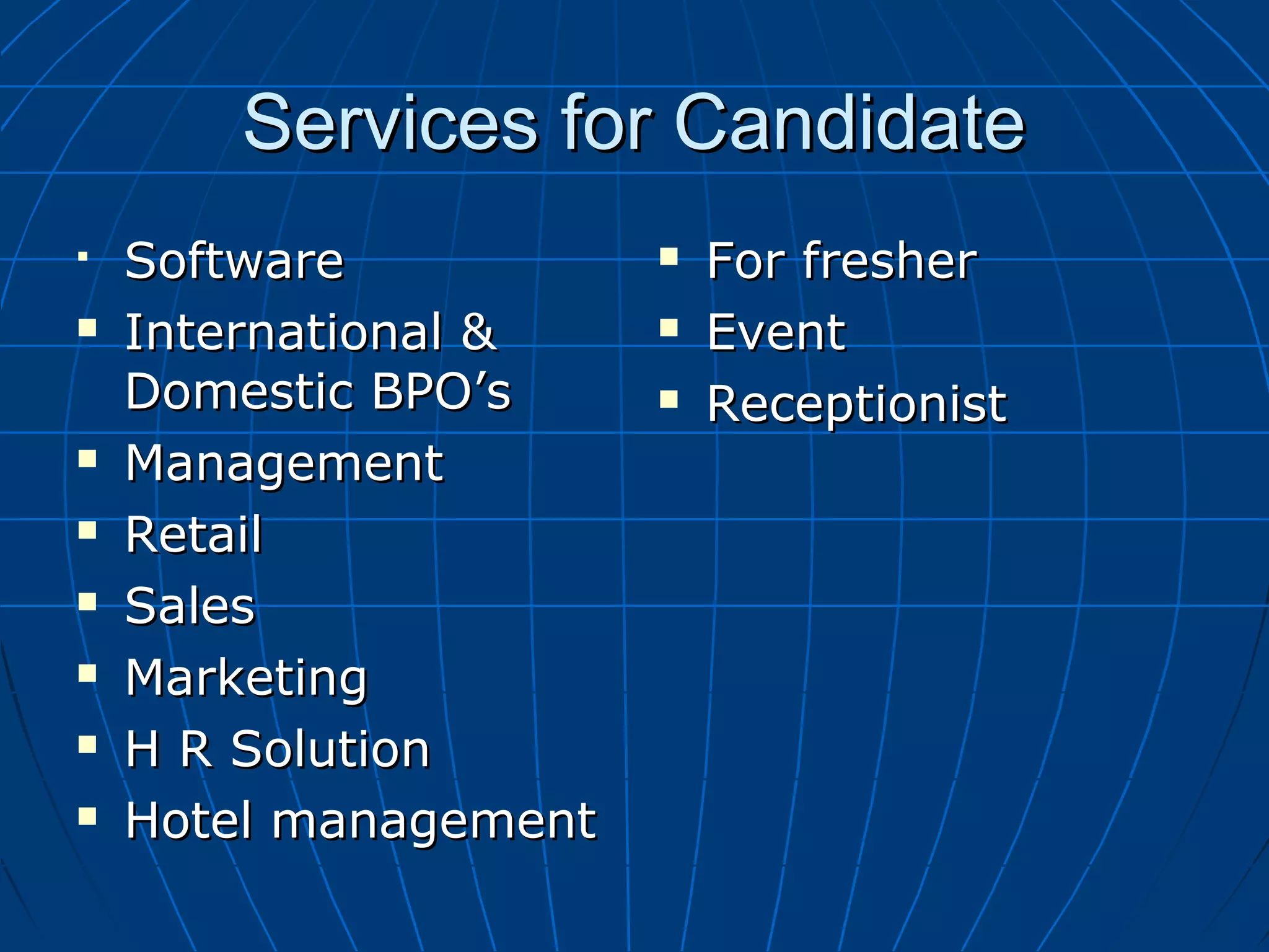 Services for CandidateServices for Candidate
 SoftwareSoftware
 International &International &
Domestic BPO’sDomestic BPO’s
 ManagementManagement
 RetailRetail
 SalesSales
 MarketingMarketing
 H R SolutionH R Solution
 Hotel managementHotel management
 For fresherFor fresher
 EventEvent
 ReceptionistReceptionist
 