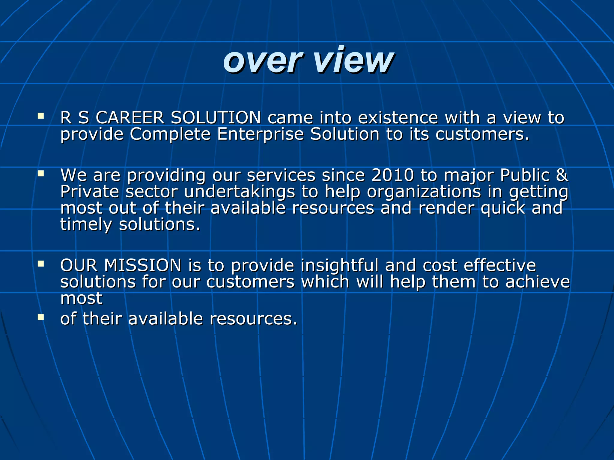 over viewover view
 R S CAREER SOLUTION came into existence with a view toR S CAREER SOLUTION came into existence with a view to
provide Complete Enterprise Solution to its customers.provide Complete Enterprise Solution to its customers.
 We are providing our services since 2010 to major Public &We are providing our services since 2010 to major Public &
Private sector undertakings to help organizations in gettingPrivate sector undertakings to help organizations in getting
most out of their available resources and render quick andmost out of their available resources and render quick and
timely solutions.timely solutions.
 OUR MISSION is to provide insightful and cost effectiveOUR MISSION is to provide insightful and cost effective
solutions for our customers which will help them to achievesolutions for our customers which will help them to achieve
mostmost
 of their available resources.of their available resources.
 