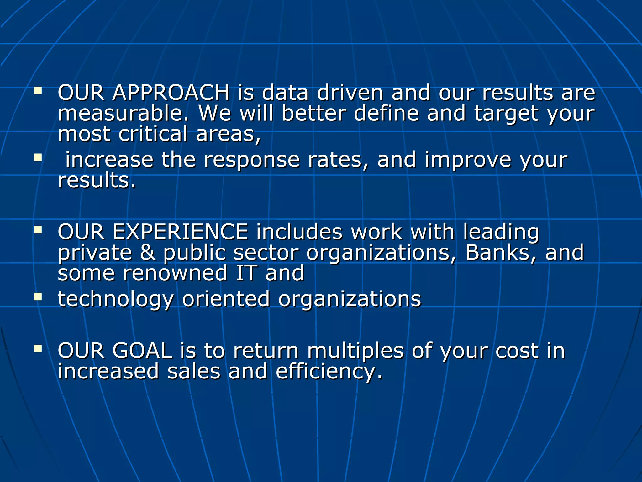  OUR APPROACH is data driven and our results areOUR APPROACH is data driven and our results are
measurable. We will better define and target yourmeasurable. We will better define and target your
most critical areas,most critical areas,
 increase the response rates, and improve yourincrease the response rates, and improve your
results.results.
 OUR EXPERIENCE includes work with leadingOUR EXPERIENCE includes work with leading
private & public sector organizations, Banks, andprivate & public sector organizations, Banks, and
some renowned IT andsome renowned IT and
 technology oriented organizationstechnology oriented organizations
 OUR GOAL is to return multiples of your cost inOUR GOAL is to return multiples of your cost in
increased sales and efficiency.increased sales and efficiency.
 