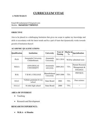 CURRICULUM VITAE
A NEDUMARAN
Email ID:nedumaran123@gmail.com
Mobile: 9865689282/7708585925
OBJECTIVE
Aim to be placed in a challenging Institution that gives me scope to update my knowledge and
skills in accordance with the latest trends and be a part of team that dynamically works towards
growth of Institution thereof.
ACADEMIC QUALIFICATIONS
Qualification Institution University
Year of
Passing
Marks in
%
Specialisation
Ph.D.
Annamalai University
Chidambaram.
Annamalai
University
2011-2014 Will be submitted soon
M.B.A
ANNAMALAI
UNIVERSITY
Annamalai
university
2009-2011 72%
Human Resource
Management &
FINANCE
B.Sc T B M L COLLEGE
Bharathidasan
University
2003-2006 72%
PHYSICS
H.S.C
Vallalar grukulam hr sce
school
State Board 2002 72% Pure science
S.S.L.C St John high school State Board 2000 75% -
AREA OF INTEREST
• Teaching
• Research and Development
RESEARCH EXPERIENCE:
• M.B.A – 6 Months
 