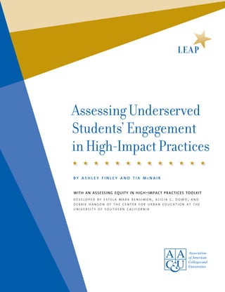 Assessing Underserved
Students’ Engagement
in High-Impact Practices
b y a s h l e y f i n l e y a n d t i a m c n a i r
with an assessing equity in high-impact practices toolkit
d e v e l o p e d b y e s t e l a m a r a b e n s i m o n , a l i c i a c . d o w d , a n d
d e b b i e h a n s o n o f t h e c e n t e r f o r u r b a n e d u c a t i o n a t t h e
u n i v e r s i t y o f s o u t h e r n c a l i f o r n i a
 