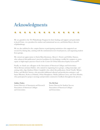 viii | ASSOCIATION OF AMERICAN COLLEGES AND UNIVERSITIES
Acknowledgments
We are grateful to the TG Philanthropy Program for their funding and support and particularly
to Jacob Fraire, vice president for student and institutional success, and Kristin Boyer, director
of philanthropy.
We are also indebted to the campus liaisons at participating institutions who supported our
research by sharing data, assisting with the institutional review board process, and organizing student
focus groups.
We extend our appreciation to Estela Mara Bensimon, Alicia C. Dowd, and Debbie Hanson,
who enhanced this publication’s practical usefulness by developing a toolkit for campuses to assess
equity in high-impact practices based on the Center for Urban Education Equity Scorecard™.
Finally, we thank our colleagues at the Association of American Colleges and Universities:
Alexis Krivian and Janet Barber, who assisted in organizing focus groups, coding transcripts, and
sorting video clips; Kathryn Peltier Campbell, who edited this publication; David Tritelli, Wilson
Peden, and Michele Stinson, who provided additional editorial and production assistance; and
Susan Albertine, Rebecca Dolinsky, Debra Humphreys, Shelley Johnson Carey, and Terry Rhodes,
who participated in project meetings and provided constructive feedback throughout the process.
Ashley Finley
Senior Director of Assessment and Research
Association of American Colleges
and Universities
Tia McNair
Senior Director for Student Success
Association of American Colleges
and Universities
 