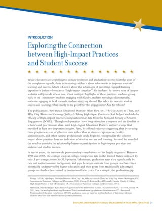 ASSESSING UNDERSERVED STUDENTS’ ENGAGEMENT IN HIGH-IMPACT PRACTICES | 1
While educators are scrambling to increase retention and graduation rates to meet the goals of
the completion agenda, there is increasing evidence about what works to improve students’
learning and success. Much is known about the advantages of providing engaged learning
experiences (often referred to as “high-impact practices”) for students. A cursory scan of campus
websites will provide at least one, if not multiple, highlights of these practices: students giving
back to the community, students engaging with faculty, students working collaboratively,
students engaging in field research, students studying abroad. But when it comes to student
success and learning, what exactly is the payoff for this engagement? And for whom?
The publications High-Impact Educational Practices: What They Are, Who Has Access to Them, and
Why They Matter and Ensuring Quality & Taking High-Impact Practices to Scale helped establish the
efficacy of high-impact practices using nationwide data from the National Survey of Student
Engagement (NSSE).1
Though such practices have long existed on campuses and are familiar to
scholars and practitioners alike, with High-Impact Educational Practices, author George Kuh
provided at least two important insights. First, he offered evidence suggesting that by treating
these practices as a set of effective tools rather than as discrete experiences, faculty,
administrators, and other campus professionals could begin to conceptualize the collective
impact these practices have on indicators of student success and learning. Second, he unveiled
the need to consider the relationship between participation in high-impact practices and
underserved student success.
In recent years, the nationwide postsecondary completion rate has largely stagnated. Between
1998 and 2008, the average six-year college completion rate in the United States increased by
only 3 percentage points, to 55.9 percent.2
Moreover, graduation rates vary significantly by
race and socioeconomic background, and gaps between students from groups that have been
historically underserved by higher education and their peers from traditionally advantaged
groups are further determined by institutional selectivity. For example, the graduation gap
INTRODUCTION
Exploring the Connection
between High-Impact Practices
and Student Success
1
	 George D. Kuh, High-Impact Educational Practices: What They Are, Who Has Access to Them, and Why They Matter (Washington, DC:
Association of American Colleges and Universities, 2008); George D. Kuh and Ken O’Donnell, Ensuring Quality & Taking
High-Impact Practices to Scale (Washington, DC: Association of American Colleges and Universities, 2013).
2
	 National Center for Higher Education Management Systems Information Center, “Graduation Rates,” accessed January 19,
2011, http://www.higheredinfo.org/dbrowser/?level=nation&mode=graph&state=0&submeasure=27. Integrated
Postsecondary Education Data System (IPEDS) graduation rates are based on a defined cohort of first-time, full-time
students who have not transferred from another institution.
 