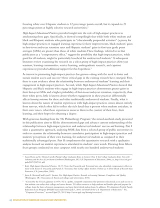 2 | ASSOCIATION OF AMERICAN COLLEGES AND UNIVERSITIES
favoring white over Hispanic students is 12 percentage points overall, but it expands to 21
percentage points at highly selective research universities.3
High-Impact Educational Practices provided insight into the role of high-impact practices in
ameliorating these gaps. Specifically, it showed compellingly that while both white students and
black and Hispanic students who participate in “educationally purposeful activities” (a proxy for
high-impact practices or engaged learning experiences) show improvements, black students’ gains
in first-to-second-year retention rates and Hispanic students’ gains in first-year grade point
averages (GPAs) are greater than those of white students.These findings, referred to in that
publication as a “compensatory effect,” suggest the possibility that high-impact practices, while
good for all students, might be particularly beneficial for underserved students.4
A subsequent
literature review examining the research on a select group of high-impact practices (first-year
seminars, learning communities, service learning, undergraduate research, and capstone
experiences) provided additional support for this hypothesis.5
As interest in promoting high-impact practices has grown—along with the need to foster and
sustain student access and success—three critical gaps in the existing research have emerged. First,
there is scant evidence about the relationship between underserved students’ learning and their
engagement in high-impact practices. Second, while High-Impact Educational Practices showed that
Hispanic and black students who engage in high-impact practices demonstrate greater gains in
their first-year GPAs and a higher probability of first-to-second-year retention, respectively, than
their white peers, little is known about whether engagement in these practices differentially
affects learning outcomes for these and other traditionally underserved students. Finally, what is
known about the nature of student experiences with high-impact practices comes almost entirely
from surveys, which often fail to reflect the rich detail that is present when students articulate, in
their own voices, what these experiences mean to them in the context of their lives, their
learning, and their hopes for obtaining a degree.
With generous funding from the TG Philanthropy Program,6
the mixed-methods study presented
in this publication aims to fill the aforementioned gaps and advance current understanding of the
relationship between high-impact practices and underserved students’ success and learning. Part I
takes a quantitative approach, analyzing NSSE data from a selected group of public universities in
order to examine the relationship between cumulative participation in high-impact practices and
students’ perceptions of their own learning, for underserved students as compared to their
traditionally advantaged peers. Part II complements this quantitative research with a qualitative
analysis focused on student experiences articulated in students’ own words. Drawing from fifteen
focus groups conducted on nine campuses with nearly one hundred underserved students
3
	 Laura Horn and C. Dennis Carroll, Placing College Graduation Rates in Context: How 4-Year College Graduation Rates Vary with
Selectivity and the Size of Low-Income Enrollment (Washington, DC: US Department of Education, 2006), ix, http://nces.ed.gov/
pubs2007/2007161.pdf.
4
	Kuh, High-Impact Educational Practices, 18–19. Note that Pascarella and Terenzini have also identified compensatory effects in
their work. Ernest T. Pascarella and Patrick T. Terenzini, How College Affects Students (Volume 2): A Third Decade of Research (San
Francisco, CA: Jossey-Bass, 2005).
5
	 Jayne E. Brownell and Lynn E. Swaner, Five High-Impact Practices: Research on Learning Outcomes, Completion, and Quality
(Washington, DC: Association of American Colleges and Universities, 2010).
6
	 “Created by the Texas Legislature in 1979, TG is a public, nonprofit corporation that promotes educational access and success so
that students can realize their college and career dreams. TG offers resources to help students and families plan and prepare for
college, learn the basics of money management, and repay their federal student loans. In addition, TG administers Federal Family
Education Loan Program (FFELP) loans made before July 1, 2010, on behalf of the U.S. Department of Education.” TG,
“Corporate Overview,” accessed April 25, 2013, http://www.tgslc.org/abouttg/overview/.
 