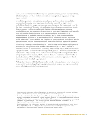 ASSESSING UNDERSERVED STUDENTS’ ENGAGEMENT IN HIGH-IMPACT PRACTICES | 3
(defined here as underrepresented minority, first-generation, transfer, and low-income students),
it further explicates how these students connect their learning to their engagement in high-
impact practices.7
In combining quantitative and qualitative approaches, our goal is not only to increase higher
education’s understanding of the topic in question, but also to provide an inquiry-based
methodological model for campus practitioners to use as they pursue this work on their own. We
thus frame each section of the report with guiding questions to help campus practitioners identify
the evidence they would need to address the challenges of disaggregating data, gathering
meaningful evidence, and using that evidence to generate more targeted questions—and, hopefully,
more effective plans for improvement. In the report’s conclusion, we provide a set of
recommendations for advancing this work on campuses. We see these recommendations as
launchpads for the next phase of an ongoing exploration of high-impact practices and student
success and learning. Though we hope that campuses can easily replicate our methodology, we also
hope practitioners will note the limitations of our research and ultimately improve on our efforts.
To encourage campus practitioners to engage in a more in-depth analysis of high-impact practices,
we invited our colleagues from the Center for Urban Education (CUE) at the University of
Southern California to develop a toolkit for assessing individual high-impact practices based on the
Equity Scorecard™.8
The toolkit, included in appendix A, provides a framework campus leaders can
use to examine individual high-impact practices from an “equity-minded”9
perspective based on
who participates in these practices, who has access to them, and what impact participation has on
identified outcomes. This toolkit helps practitioners examine institutional approaches so that all
students can benefit from high-impact practices.
We hope that educators will find all the approaches included in this publication useful as they strive
to deepen their understanding of high-impact practices on their campuses and to promote student
success and engagement in the learning experience.
7
	 We include transfer students as an underserved group due to the expectation that institutions would concentrate high-impact
practices within the first one or two years, limiting transfer students’ access to such experiences.
8
	 As described on the CUE website, “The Equity Scorecard™ is both a process and a data tool. As a process, it combines a
theoretical framework with practical strategies to initiate institutional change that will lead to equitable outcomes for students of
color. What’s unique about it is the engagement of individuals from different departments and divisions as a team in investigating
campus data, practices and policies.” Center for Urban Education, “The Equity Scorecard,” accessed March 14, 2013,
http://cue.usc.edu/our_tools/the_equity_scorecard.html.
9
	 Estela Mara Bensimon, “The Underestimated Significance of Practitioner Knowledge in the Scholarship on Student Success,”
Review of Higher Education 30, no. 4 (2007): 441–69. Equity-mindedness is a concept that locates responsibility for the
educational success of students of color in institutional practices rather than in student deficits.
 