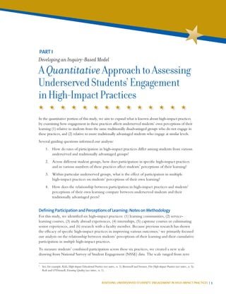 ASSESSING UNDERSERVED STUDENTS’ ENGAGEMENT IN HIGH-IMPACT PRACTICES | 5
In the quantitative portion of this study, we aim to expand what is known about high-impact practices
by examining how engagement in these practices affects underserved students’ own perceptions of their
learning (1) relative to students from the same traditionally disadvantaged groups who do not engage in
these practices, and (2) relative to more traditionally advantaged students who engage at similar levels.
Several guiding questions informed our analysis:
1.	 How do rates of participation in high-impact practices differ among students from various
underserved and traditionally advantaged groups?
2.	 Across different student groups, how does participation in specific high-impact practices
and in various numbers of these practices affect students’ perceptions of their learning?
3.	 Within particular underserved groups, what is the effect of participation in multiple
high-impact practices on students’ perceptions of their own learning?
4.	 How does the relationship between participation in high-impact practices and students’
perceptions of their own learning compare between underserved students and their
traditionally advantaged peers?
Defining Participation and Perceptions of Learning: Notes on Methodology
For this study, we identified six high-impact practices: (1) learning communities, (2) service-
learning courses, (3) study abroad experiences, (4) internships, (5) capstone courses or culminating
senior experiences, and (6) research with a faculty member. Because previous research has shown
the efficacy of specific high-impact practices in improving various outcomes,1
we primarily focused
our analysis on the relationship between students’ perceptions of their learning and their cumulative
participation in multiple high-impact practices.
To measure students’ combined participation across these six practices, we created a new scale
drawing from National Survey of Student Engagement (NSSE) data. The scale ranged from zero
PART I
Developing an Inquiry-Based Model
AQuantitativeApproachtoAssessing
UnderservedStudents’Engagement
inHigh-ImpactPractices
1
	 See, for example, Kuh, High-Impact Educational Practices (see intro., n. 1); Brownell and Swaner, Five High-Impact Practices (see intro., n. 5);
Kuh and O’Donnell, Ensuring Quality (see intro., n. 1).
 