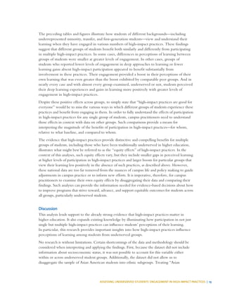 ASSESSING UNDERSERVED STUDENTS’ ENGAGEMENT IN HIGH-IMPACT PRACTICES | 19
The preceding tables and figures illustrate how students of different backgrounds—including
underrepresented minority, transfer, and first-generation students—view and understand their
learning when they have engaged in various numbers of high-impact practices. These findings
suggest that different groups of students benefit both similarly and differently from participating
in multiple high-impact practices. In some cases, differences in perceptions of learning between
groups of students were smaller at greater levels of engagement. In other cases, groups of
students who reported lower levels of engagement in deep approaches to learning or fewer
learning gains absent high-impact participation appeared to benefit substantially from
involvement in these practices. Their engagement provided a boost in their perceptions of their
own learning that was even greater than the boost exhibited by comparable peer groups. And in
nearly every case and with almost every group examined, underserved or not, students perceived
their deep learning experiences and gains in learning more positively with greater levels of
engagement in high-impact practices.
Despite these positive effects across groups, to simply state that “high-impact practices are good for
everyone” would be to miss the various ways in which different groups of students experience these
practices and benefit from engaging in them. In order to fully understand the effects of participation
in high-impact practices for any single group of students, campus practitioners need to understand
those effects in context with data on other groups. Such comparisons provide a means for
interpreting the magnitude of the benefits of participation in high-impact practices—for whom,
relative to what baseline, and compared to whom.
The evidence that high-impact practices provide distinctive and compelling benefits for multiple
groups of students, including those who have been traditionally underserved in higher education,
illustrates what might best be referred to as the “equity effects” of high-impact practices. In the
context of this analyses, such equity effects vary, but they include smaller gaps in perceived learning
at higher levels of participation in high-impact practices and larger boosts for particular groups that
view their learning less positively in the absence of such practices, as described above. However,
these national data are too far removed from the nuances of campus life and policy making to guide
adjustments in campus practice or to inform new efforts. It is imperative, therefore, for campus
practitioners to examine their own equity effects by disaggregating their data and comparing their
findings. Such analyses can provide the information needed for evidence-based decisions about how
to improve programs that strive toward, advance, and support equitable outcomes for students across
all groups, particularly underserved students.
Discussion
This analysis lends support to the already strong evidence that high-impact practices matter in
higher education. It also expands existing knowledge by illuminating how participation in not just
single but multiple high-impact practices can influence students’ perceptions of their learning.
In particular, this research provides important insights into how high-impact practices influence
perceptions of learning among students from underserved groups.
No research is without limitations. Certain shortcomings of the data and methodology should be
considered when interpreting and applying the findings. First, because the dataset did not include
information about socioeconomic status, it was not possible to account for this variable either
within or across underserved student groups. Additionally, the dataset did not allow us to
disaggregate the sample of Asian American students into ethnic subgroups. Treating “Asian
 