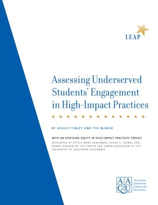Assessing Underserved
Students’ Engagement
in High-Impact Practices
with an assessing equity in high-impact practices toolkit
d e v e l o p e d b y e s t e l a m a r a b e n s i m o n , a l i c i a c . d o w d , a n d
d e b b i e h a n s o n o f t h e c e n t e r f o r u r b a n e d u c a t i o n a t t h e
u n i v e r s i t y o f s o u t h e r n c a l i f o r n i a
b y a s h l e y f i n l e y a n d t i a m c n a i r
 