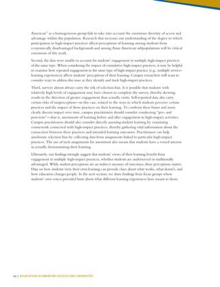 20 | ASSOCIATION OF AMERICAN COLLEGES AND UNIVERSITIES
American” as a homogeneous group fails to take into account the enormous diversity of access and
advantage within this population. Research that increases our understanding of the degree to which
participation in high-impact practices affects perceptions of learning among students from
economically disadvantaged backgrounds and among Asian American subpopulations will be critical
extensions of this work.
Second, the data were unable to account for students’ engagement in multiple high-impact practices
of the same type. When considering the impact of cumulative high-impact practices, it may be helpful
to examine how repeated engagement in the same type of high-impact practice (e.g., multiple service-
learning experiences) affects students’ perceptions of their learning. Campus researchers will want to
consider ways to address this issue as they identify and track high-impact practices.
Third, surveys almost always carry the risk of selection bias. It is possible that students with
relatively high levels of engagement may have chosen to complete the survey, thereby skewing
results in the direction of greater engagement than actually exists. Self-reported data also carry
certain risks of misperception—in this case, related to the ways in which students perceive certain
practices and the impact of those practices on their learning. To confront these biases and more
clearly discern impact over time, campus practitioners should consider conducting “pre- and
post-tests”—that is, assessments of learning before and after engagement in high-impact activities.
Campus practitioners should also consider directly assessing student learning by examining
coursework connected with high-impact practices, thereby gathering vital information about the
connection between these practices and intended learning outcomes. Practitioners can help
ameliorate selection bias by collecting data from assignments linked to particular high-impact
practices. The use of such assignments for assessment also means that students have a vested interest
in actually demonstrating their learning.
Ultimately, our findings strongly suggest that students’ views of their learning benefit from
engagement in multiple high-impact practices, whether students are underserved or traditionally
advantaged. While student perceptions are an indirect measure of outcomes, these perceptions matter.
Data on how students view their own learning can provide clues about what works, what doesn’t, and
how education changes people. In the next section, we share findings from focus groups where
students’ own voices provided hints about what different learning experiences have meant to them.
 