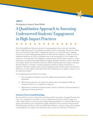 ASSESSING UNDERSERVED STUDENTS’ ENGAGEMENT IN HIGH-IMPACT PRACTICES | 21
Part I of this publication illustrated a process for using quantitative data to assess the relationship
between high-impact practices and students’ perceptions of their own learning. This process, with its
focus on the potential “equity effects” of high-impact practices, is a critical first step in exploring
student success and developing guiding questions to inform decision making on campuses. However,
institutions should not rely solely on quantitative data, as the learning process is too complex to be
reduced to a set of data points. By engaging in continual inquiry into the student experience, campus
practitioners can begin to disentangle quantitative findings and gather instructive evidence about their
own campus cultures and educational contexts for different student groups. By striving to understand
the lived experience of students—and their engagement with their learning environments, in
particular—educators can gather useful evidence regarding potential areas for improvement related to
student success. Such inquiry is particularly useful when identifying ways to improve academic success
for underserved students.
Several guiding questions informed our analysis:
1.	 How do underserved students connect their college learning with future workforce
preparation?
2.	 What learning experiences do underserved students value in developing the skills and
competencies they view as important to employers?
3.	 What factors do underserved students identify as barriers or obstacles to their participation in
high-impact learning experiences?
Overview of Focus Group Methodology
Because student voices are essential when examining students’ perceptions of engaged learning, they
were a key component of our effort to create an inquiry-based process by which campuses can
collect useful evidence to inform decision making. During spring 2012, we conducted fifteen focus
groups with students at nine comprehensive public institutions in states actively involved with the
Liberal Education and America’s Promise (LEAP) States Initiative, a systemic change effort designed
to build platforms for campus action and frameworks to advance the Association of American
PART II
Developing an Inquiry-Based Model
AQualitativeApproachtoAssessing
UnderservedStudents’Engagement
inHigh-ImpactPractices
 
