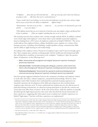 26 | ASSOCIATION OF AMERICAN COLLEGES AND UNIVERSITIES
“A diploma . . . shows that you will work hard and . . . show up every day, and it shows how hard you
are going to work. . . . [I]t shows that you’re a motivated person.”
“I guess overall, they’re just looking to see if you have that dedication to go for four years and get a degree
and see if you can just have the ability to comprehend . . . different things.”
“Determination. You have to be one that . . . stands out. . . . So, you have to be determined to get to the
end line . . . to get your degree.”
“[The diploma shows] that you can sit down for at least four years and complete a degree and [know] how
to focus to graduate. . . . [Y]ou can complete something that you set out to try to do.”
The learning outcomes these students value correlate strongly with the ELOs. In addition, students’
views closely align with employers’ views about what is most valuable in potential employees,
based on findings from a 2013 survey of employers conducted on behalf of AAC&U.7
The survey
results indicate that employers believe colleges should place more emphasis on a variety of key
learning outcomes, including critical thinking, complex problem solving, communication skills,
and the ability to apply learning in real-world settings.
According to that employer survey, 95 percent of employers agree (and 57 percent strongly agree)
that “their company puts a priority on hiring people with the intellectual and interpersonal skills
that will help them contribute to innovation in the workplace.” Employers “place the greatest
degree of importance on the following areas”:
¾¾ Ethics: “Demonstrate ethical judgment and integrity” (96 percent important, including 76
percent very important)
¾¾ Intercultural Skills: “Comfortable working with colleagues, customers, and/or clients from
diverse cultural backgrounds” (96 percent important, including 63 percent very important)
¾¾ Professional Development: “Demonstrate the capacity for professional development and
continued new learning” (94 percent important, including 61 percent very important)8
Our focus groups suggested similarities between the viewpoints of students and employers related
to work ethic and values, cultural competency, and professional knowledge. However, these
similarities matter little if students don’t understand how particular learning experiences are
intended to promote the development of the skills and competencies they and their future
employers agree that they need. To better understand how students perceive the effectiveness of
particular learning environments, we asked focus group participants to describe the contexts and
actions that most affect them as learners. As the next section shows, while the students occasionally
described specific high-impact practices, they more often described the broad characteristics of
these experiences—suggesting that what matters most to students isn’t whether experiences are
labeled “high-impact,” but how well these experiences are implemented.9
7
	 Hart Research Associates, It Takes More Than a Major: Employer Priorities for College Learning and Student Success (Washington, DC:
Association of American Colleges and Universities, 2013). From January 9 to 13, 2013, Hart Research Associates conducted an
online survey of 318 employers whose organizations have at least twenty-five employees and report that 25 percent or more of
their new hires hold either an associate’s degree from a two-year college or a bachelor’s degree from a four-year college.
Respondents were executives at private sector and nonprofit organizations, including owners, CEOs, presidents, C-suite-level
executives, and vice presidents. For the complete report, see http://www.aacu.org/leap/documents/2013_EmployerSurvey.pdf.
8
	 Hart Research Associates, It Takes More Than a Major, 4–6.
9
	Kuh, High-Impact Practices, 20 (see intro., n. 1). As Kuh notes, “to engage students at high levels, these practices must be done well.”
(emphasis in original).
 
